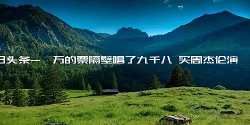 今日头条-一万的票隔壁唱了九千八 买周杰伦演唱会门票听别人唱歌？